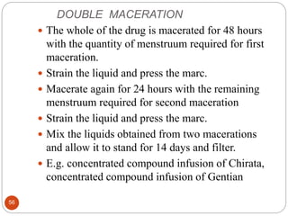 DOUBLE MACERATION
56
 The whole of the drug is macerated for 48 hours
with the quantity of menstruum required for first
maceration.
 Strain the liquid and press the marc.
 Macerate again for 24 hours with the remaining
menstruum required for second maceration
 Strain the liquid and press the marc.
 Mix the liquids obtained from two macerations
and allow it to stand for 14 days and filter.
 E.g. concentrated compound infusion of Chirata,
concentrated compound infusion of Gentian
 