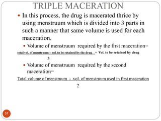 TRIPLE MACERATION
57
 In this process, the drug is macerated thrice by
using menstruum which is divided into 3 parts in
such a manner that same volume is used for each
maceration.
 Volume of menstruum required by the first maceration=
total vol. of menstruum – vol. to be retained by the drug + Vol. to be retained by drug
3
 Volume of menstruum required by the second
maceration=
Total volume of menstruum - vol. of menstruum used in first maceration
2
 