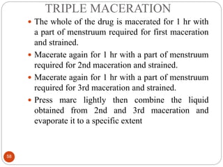 TRIPLE MACERATION
58
 The whole of the drug is macerated for 1 hr with
a part of menstruum required for first maceration
and strained.
 Macerate again for 1 hr with a part of menstruum
required for 2nd maceration and strained.
 Macerate again for 1 hr with a part of menstruum
required for 3rd maceration and strained.
 Press marc lightly then combine the liquid
obtained from 2nd and 3rd maceration and
evaporate it to a specific extent
 