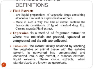 INTRODUCTION &
DEFINITIONS
6
 Fluid Extract:
– are liquid preparations of vegetable drugs containing
alcohol as a solvent or as preservative or both.
– Made in such a way that 1ml of extract contains the
therapeutic constituents of 1g of standard drug. E.g.
Cascara sagrada Fluid extract.
 Expression :is a method of fragrance extraction
where raw materials are pressed, squeezed or
compressed and the oils are collected.
 Galanicals: the extract initially obtained by leaching
the vegetable or animal tissue with the suitable
solvent, is converted into concentrated and
converted into a dry extract, a viscous extracts,
liquid extracts. These crude extracts, when
standardized, are known as galenicals.
 