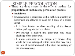 SIMPLE PERCOLATION
62
 There are three stages in the official method for
preparation of tinctures by percolation process
 Imbibition:
 powdered drug is moistened with a sufficient quantity of
menstruum and allowed to stand for 4 hours in a closed
vessel.
 It is done inorder to allow swelling of the tissues
before packing into the percolator.
 Dry powder if packed into percolator may cause
blockage of the percolator.
 It allows entrapped air to escape, dry powder drug
would have air entrapped within them, this may resist
the flow of menstrumm and will disturb the packing of
the powdered drug.
 