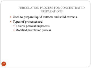 PERCOLATION PROCESS FOR CONCENTRATED
PREPARATIONS
66
 Used to prepare liquid extracts and solid extracts.
 Types of processes are:
 Reserve percolation process
 Modified percolation process
 