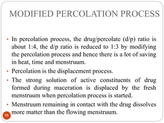 MODIFIED PERCOLATION PROCESS
68
• In percolation process, the drug/percolate (d/p) ratio is
about 1:4, the d/p ratio is reduced to 1:3 by modifying
the percolation process and hence there is a lot of saving
in heat, time and menstruum.
• Percolation is the displacement process.
• The strong solution of active constituents of drug
formed during maceration is displaced by the fresh
menstruum when percolation process is started.
• Menstruum remaining in contact with the drug dissolves
more matter than the flowing menstruum.
 