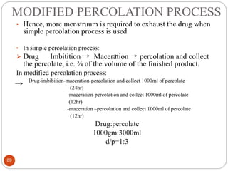 MODIFIED PERCOLATION PROCESS
69
• Hence, more menstruum is required to exhaust the drug when
simple percolation process is used.
• In simple percolation process:
 Drug Imbitition Maceration percolation and collect
the percolate, i.e. ¾ of the volume of the finished product.
In modified percolation process:
Drug-imbibition-maceration-percolation and collect 1000ml of percolate
(24hr)
-maceration-percolation and collect 1000ml of percolate
(12hr)
-maceration –percolation and collect 1000ml of percolate
(12hr)
Drug:percolate
1000gm:3000ml
d/p=1:3
 