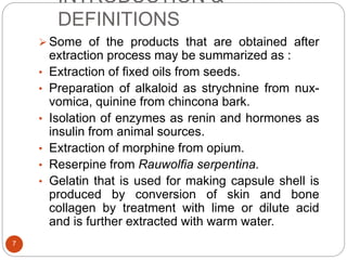 INTRODUCTION &
DEFINITIONS
7
 Some of the products that are obtained after
extraction process may be summarized as :
• Extraction of fixed oils from seeds.
• Preparation of alkaloid as strychnine from nux-
vomica, quinine from chincona bark.
• Isolation of enzymes as renin and hormones as
insulin from animal sources.
• Extraction of morphine from opium.
• Reserpine from Rauwolfia serpentina.
• Gelatin that is used for making capsule shell is
produced by conversion of skin and bone
collagen by treatment with lime or dilute acid
and is further extracted with warm water.
 