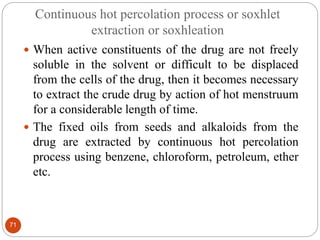 Continuous hot percolation process or soxhlet
extraction or soxhleation
71
 When active constituents of the drug are not freely
soluble in the solvent or difficult to be displaced
from the cells of the drug, then it becomes necessary
to extract the crude drug by action of hot menstruum
for a considerable length of time.
 The fixed oils from seeds and alkaloids from the
drug are extracted by continuous hot percolation
process using benzene, chloroform, petroleum, ether
etc.
 
