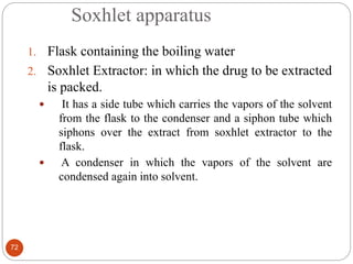 Soxhlet apparatus
72
1. Flask containing the boiling water
2. Soxhlet Extractor: in which the drug to be extracted
is packed.
 It has a side tube which carries the vapors of the solvent
from the flask to the condenser and a siphon tube which
siphons over the extract from soxhlet extractor to the
flask.
 A condenser in which the vapors of the solvent are
condensed again into solvent.
 