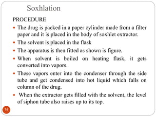 Soxhlation
74
PROCEDURE
 The drug is packed in a paper cylinder made from a filter
paper and it is placed in the body of soxhlet extractor.
 The solvent is placed in the flask
 The apparatus is then fitted as shown is figure.
 When solvent is boiled on heating flask, it gets
converted into vapors.
 These vapors enter into the condenser through the side
tube and get condensed into hot liquid which falls on
column of the drug.
 When the extractor gets filled with the solvent, the level
of siphon tube also raises up to its top.
 