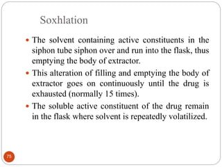 Soxhlation
75
 The solvent containing active constituents in the
siphon tube siphon over and run into the flask, thus
emptying the body of extractor.
 This alteration of filling and emptying the body of
extractor goes on continuously until the drug is
exhausted (normally 15 times).
 The soluble active constituent of the drug remain
in the flask where solvent is repeatedly volatilized.
 