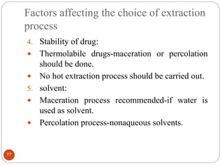 Factors affecting the choice of extraction
process
77
4. Stability of drug:
 Thermolabile drugs-maceration or percolation
should be done.
 No hot extraction process should be carried out.
5. solvent:
 Maceration process recommended-if water is
used as solvent.
 Percolation process-nonaqueous solvents.
 