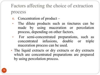 Factors affecting the choice of extraction
process
78
6. Concentration of product –
• The dilute products such as tinctures can be
made by using maceration or percolation
process, depending on other factors.
• For semi-concentrated preparations, such as
concentrated infusions, double or triple
maceration process can be used.
• The liquid extracts or dry extracts or dry extracts
which are concentrated preparations are prepared
by using percolation process.
 