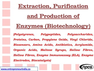 www.entrepreneurindia.co
Extraction, Purification
and Production of
Enzymes (Biotechnology)
(Polystyrenes, Polypeptides, Polysaccharides,
Proteins, Carbon, Propylene Oxide, Vinyl Chloride,
Biosensors, Amino Acids, Antibiotics, Acrylamide,
Organic Acids, Maltose Syrups, Hollow Fibres,
Hollow Fibres, Enzyme Immunoassay (ELA), Enzyme
Electrodes, Biocatalysts)
 