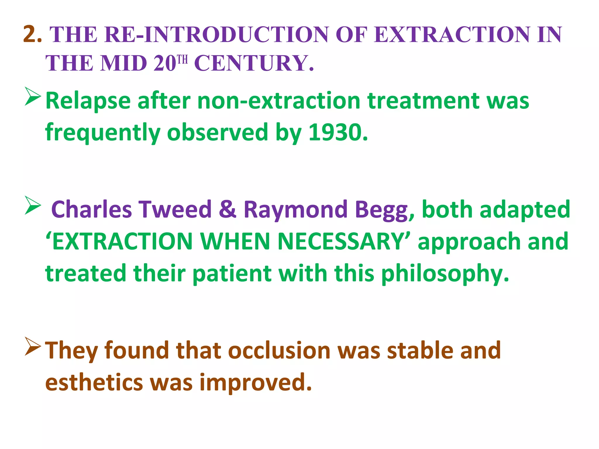 2. THE RE-INTRODUCTION OF EXTRACTION IN
THE MID 20TH
CENTURY.
Relapse after non-extraction treatment was
frequently observed by 1930.
 Charles Tweed & Raymond Begg, both adapted
‘EXTRACTION WHEN NECESSARY’ approach and
treated their patient with this philosophy.
They found that occlusion was stable and
esthetics was improved.
 