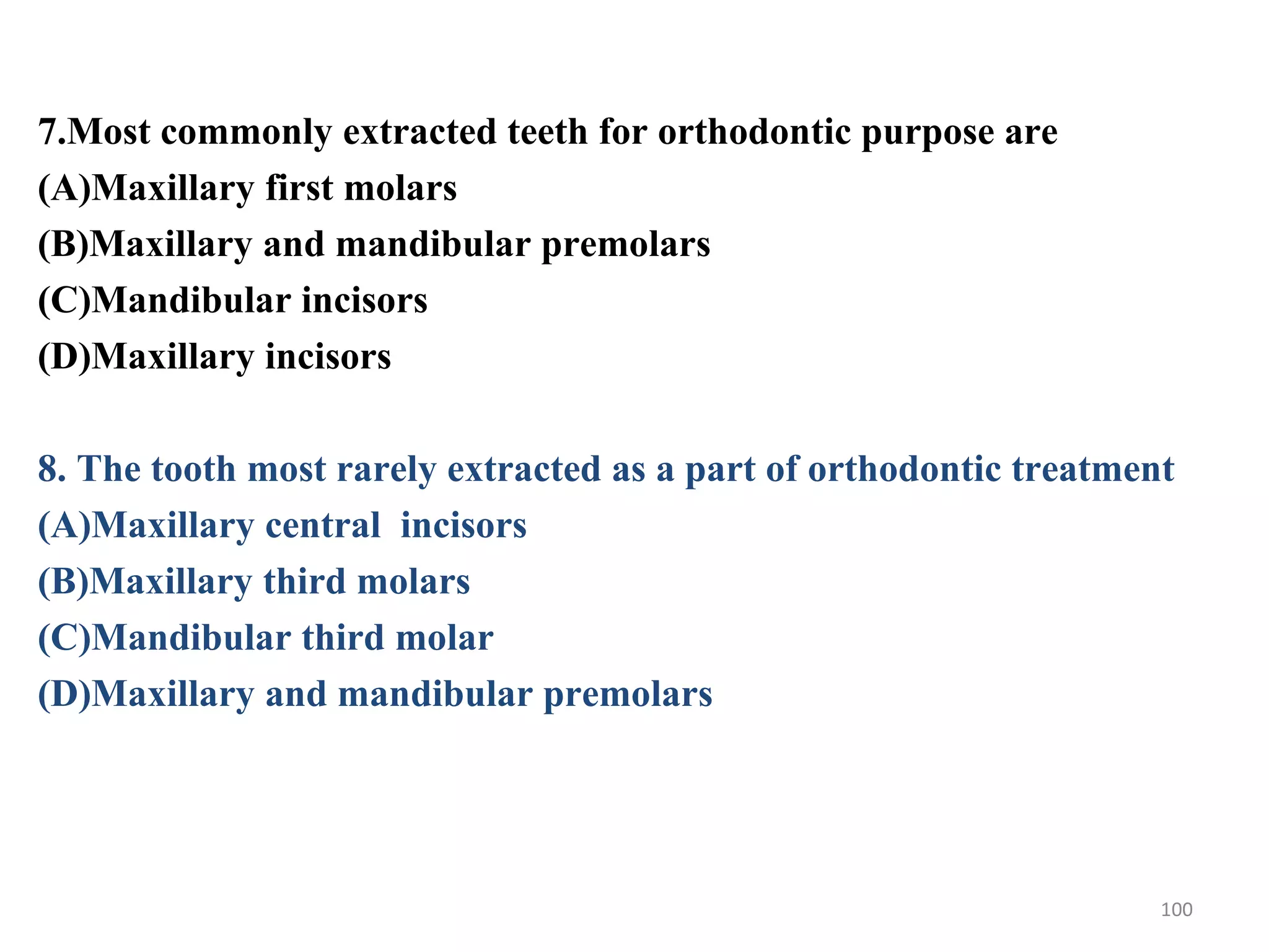 7.Most commonly extracted teeth for orthodontic purpose are
(A)Maxillary first molars
(B)Maxillary and mandibular premolars
(C)Mandibular incisors
(D)Maxillary incisors
8. The tooth most rarely extracted as a part of orthodontic treatment
(A)Maxillary central incisors
(B)Maxillary third molars
(C)Mandibular third molar
(D)Maxillary and mandibular premolars
100
 