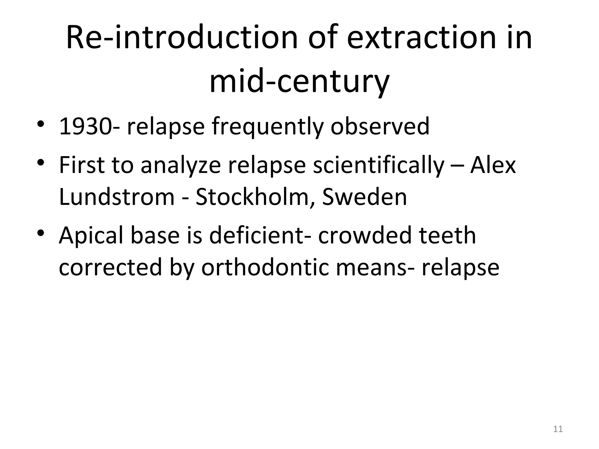 11
Re-introduction of extraction in
mid-century
• 1930- relapse frequently observed
• First to analyze relapse scientifically – Alex
Lundstrom - Stockholm, Sweden
• Apical base is deficient- crowded teeth
corrected by orthodontic means- relapse
 