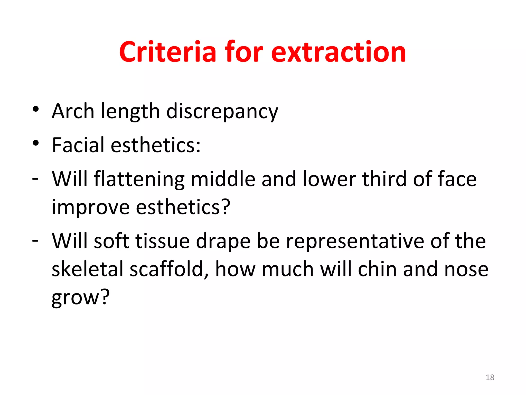 18
Criteria for extraction
• Arch length discrepancy
• Facial esthetics:
- Will flattening middle and lower third of face
improve esthetics?
- Will soft tissue drape be representative of the
skeletal scaffold, how much will chin and nose
grow?
 