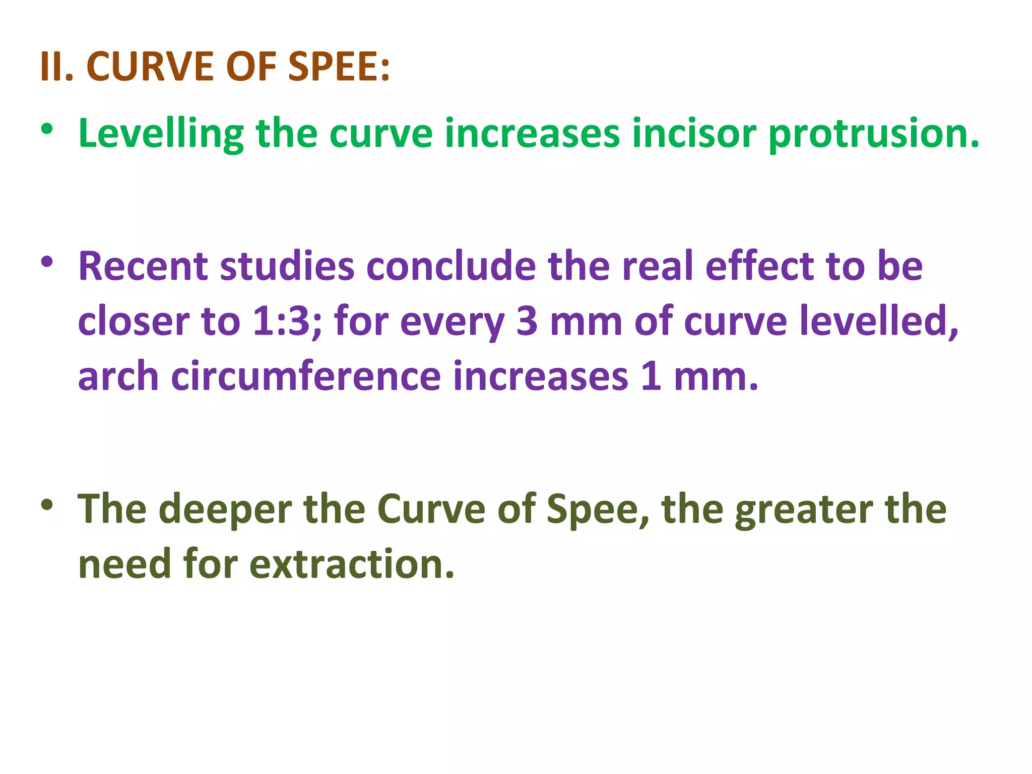 II. CURVE OF SPEE:
• Levelling the curve increases incisor protrusion.
• Recent studies conclude the real effect to be
closer to 1:3; for every 3 mm of curve levelled,
arch circumference increases 1 mm.
• The deeper the Curve of Spee, the greater the
need for extraction.
 