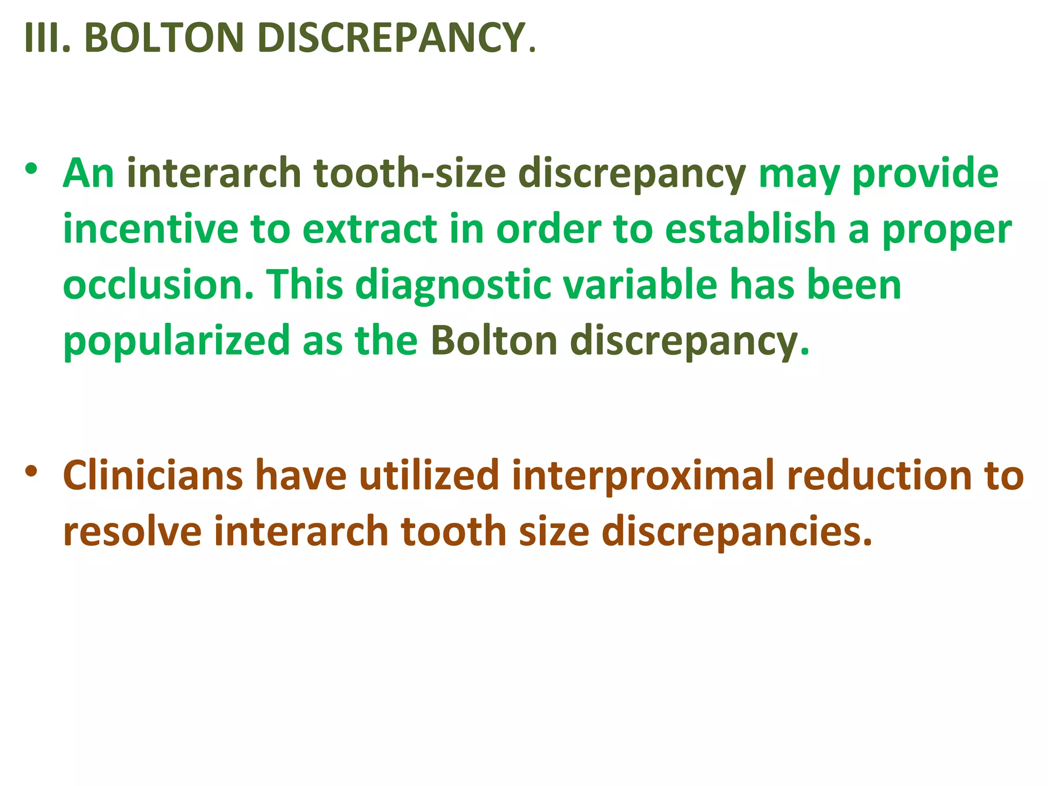 III. BOLTON DISCREPANCY.
• An interarch tooth-size discrepancy may provide
incentive to extract in order to establish a proper
occlusion. This diagnostic variable has been
popularized as the Bolton discrepancy.
• Clinicians have utilized interproximal reduction to
resolve interarch tooth size discrepancies.
 
