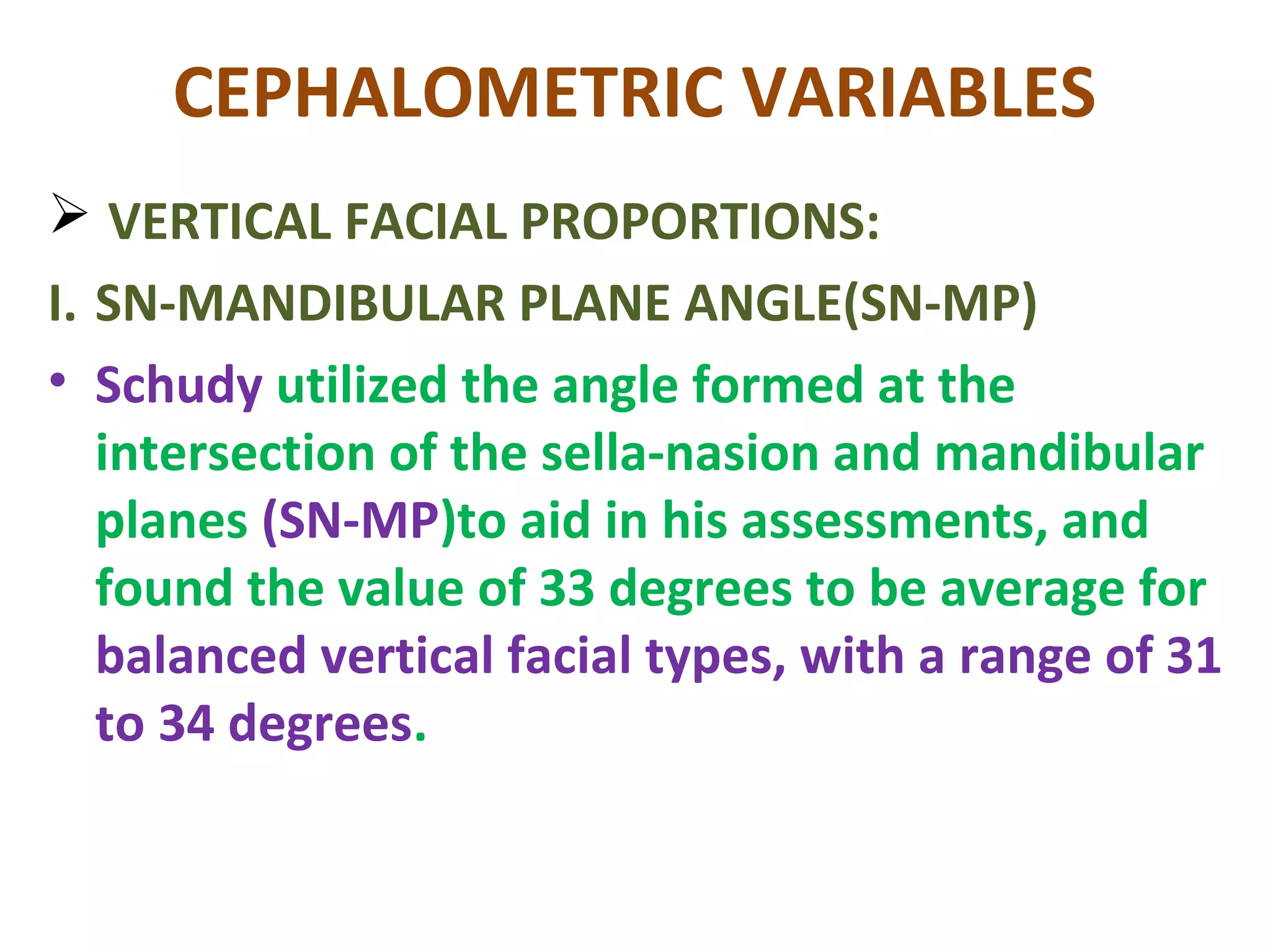 CEPHALOMETRIC VARIABLES
 VERTICAL FACIAL PROPORTIONS:
I. SN-MANDIBULAR PLANE ANGLE(SN-MP)
• Schudy utilized the angle formed at the
intersection of the sella-nasion and mandibular
planes (SN-MP)to aid in his assessments, and
found the value of 33 degrees to be average for
balanced vertical facial types, with a range of 31
to 34 degrees.
 