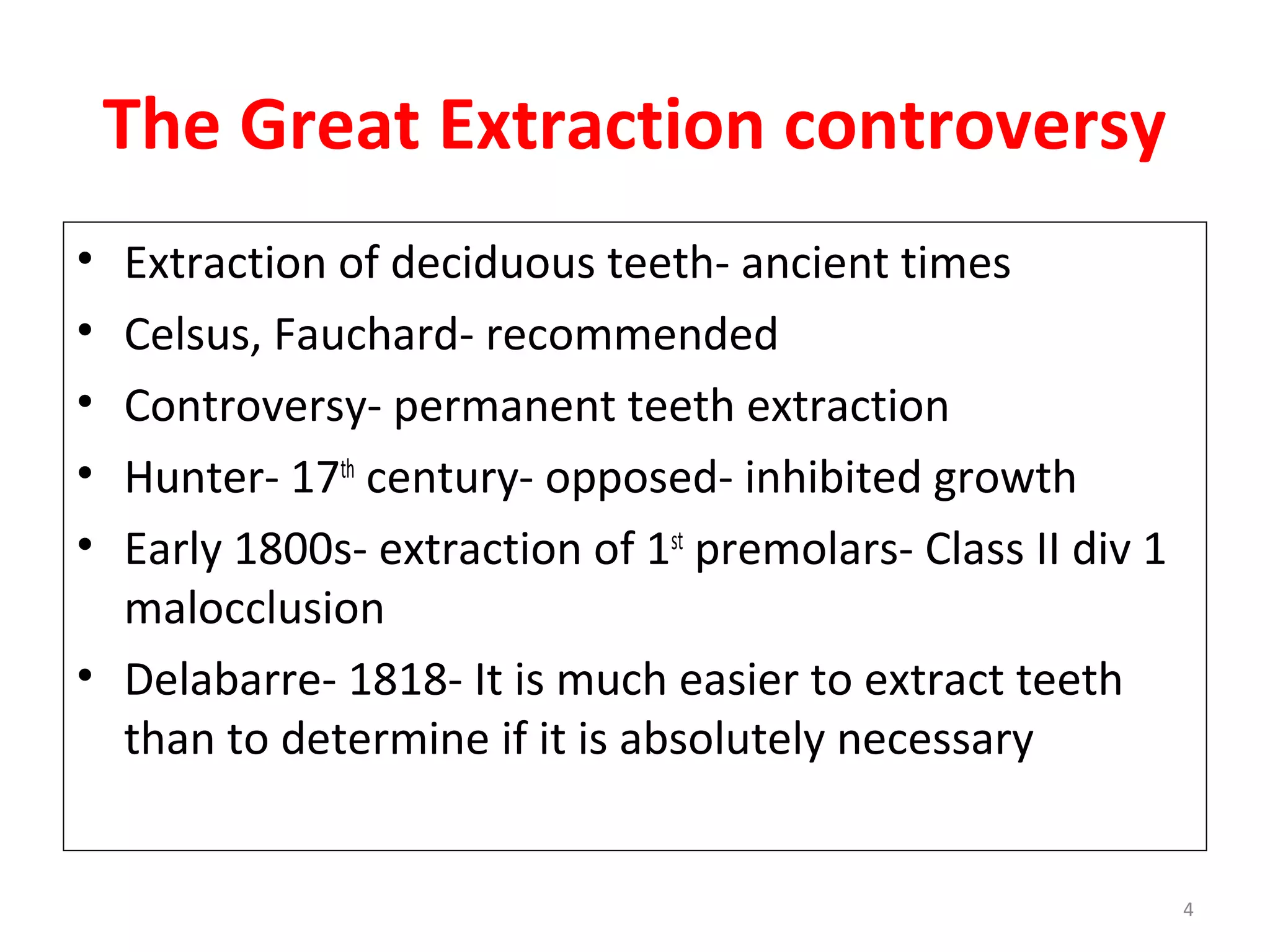 4
The Great Extraction controversy
• Extraction of deciduous teeth- ancient times
• Celsus, Fauchard- recommended
• Controversy- permanent teeth extraction
• Hunter- 17th
century- opposed- inhibited growth
• Early 1800s- extraction of 1st
premolars- Class II div 1
malocclusion
• Delabarre- 1818- It is much easier to extract teeth
than to determine if it is absolutely necessary
 