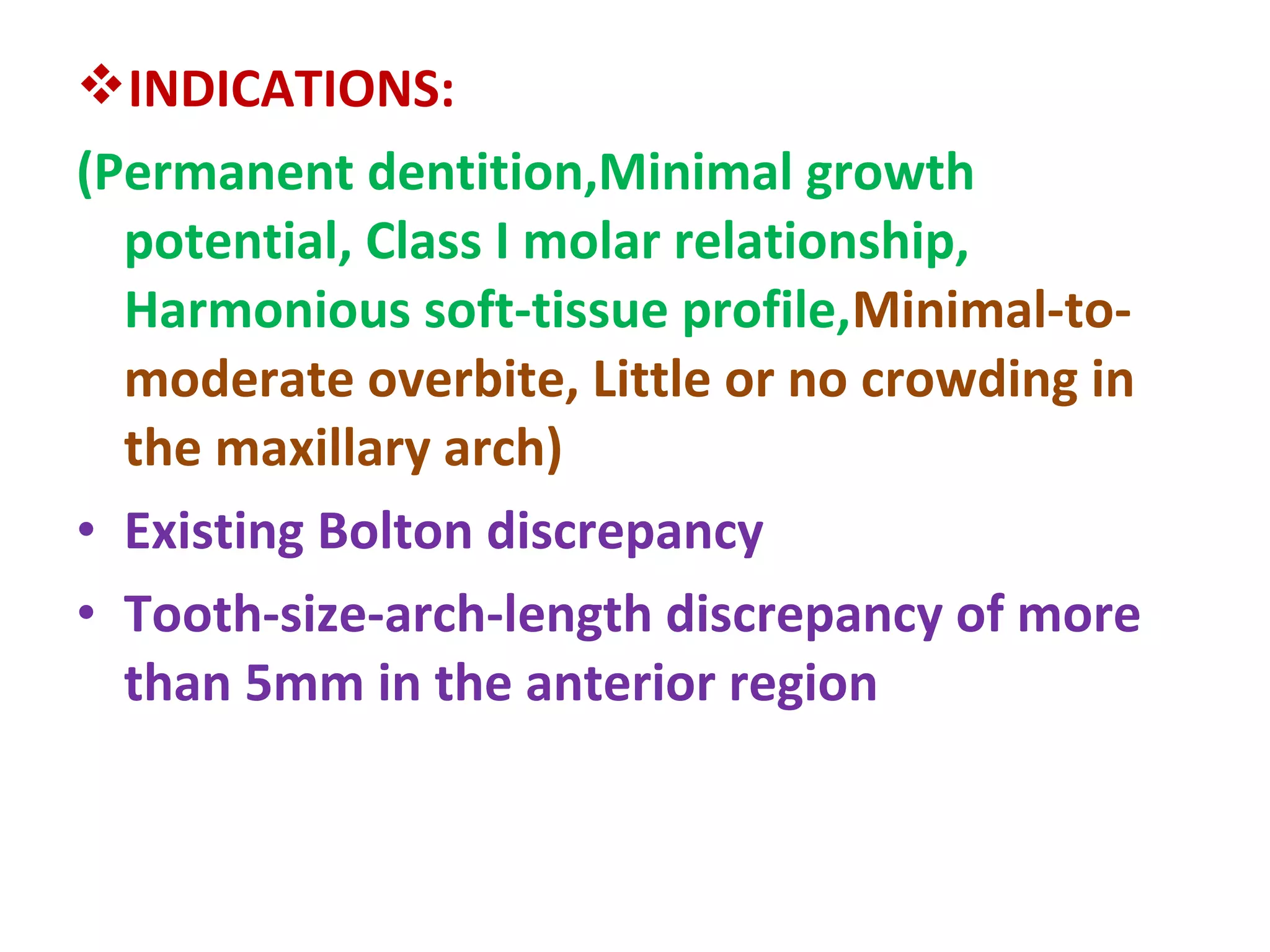 INDICATIONS:
(Permanent dentition,Minimal growth
potential, Class I molar relationship,
Harmonious soft-tissue profile,Minimal-to-
moderate overbite, Little or no crowding in
the maxillary arch)
• Existing Bolton discrepancy
• Tooth-size-arch-length discrepancy of more
than 5mm in the anterior region
 