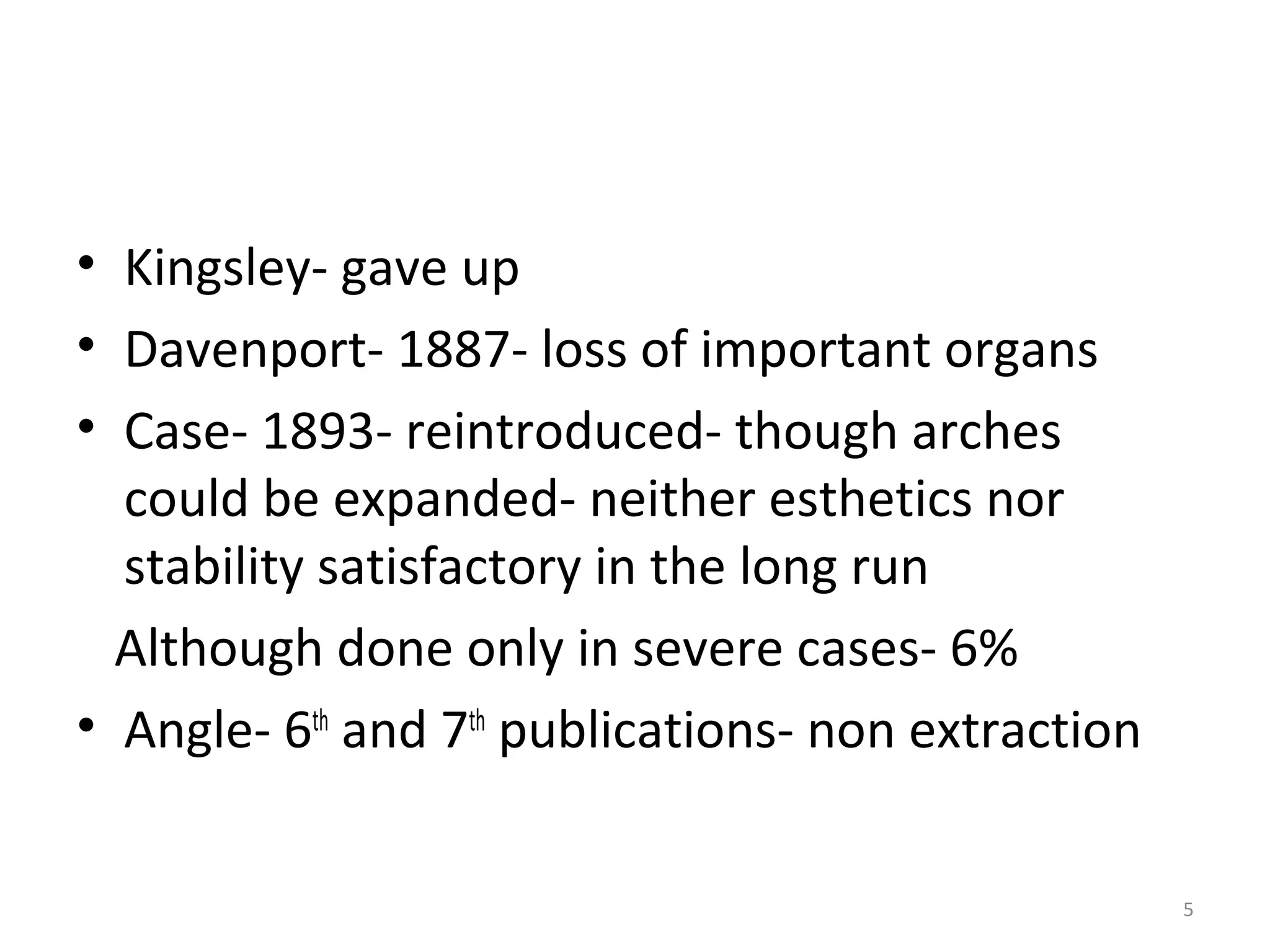 5
• Kingsley- gave up
• Davenport- 1887- loss of important organs
• Case- 1893- reintroduced- though arches
could be expanded- neither esthetics nor
stability satisfactory in the long run
Although done only in severe cases- 6%
• Angle- 6th
and 7th
publications- non extraction
 
