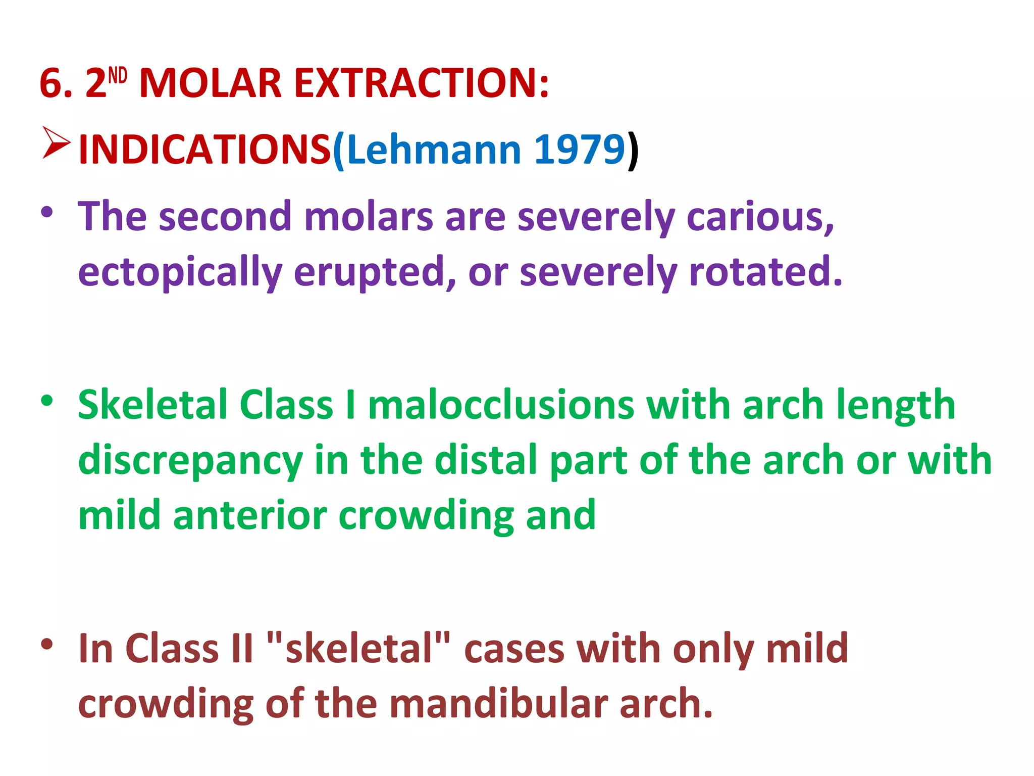6. 2ND
MOLAR EXTRACTION:
INDICATIONS(Lehmann 1979)
• The second molars are severely carious,
ectopically erupted, or severely rotated.
• Skeletal Class I malocclusions with arch length
discrepancy in the distal part of the arch or with
mild anterior crowding and
• In Class II "skeletal" cases with only mild
crowding of the mandibular arch.
 