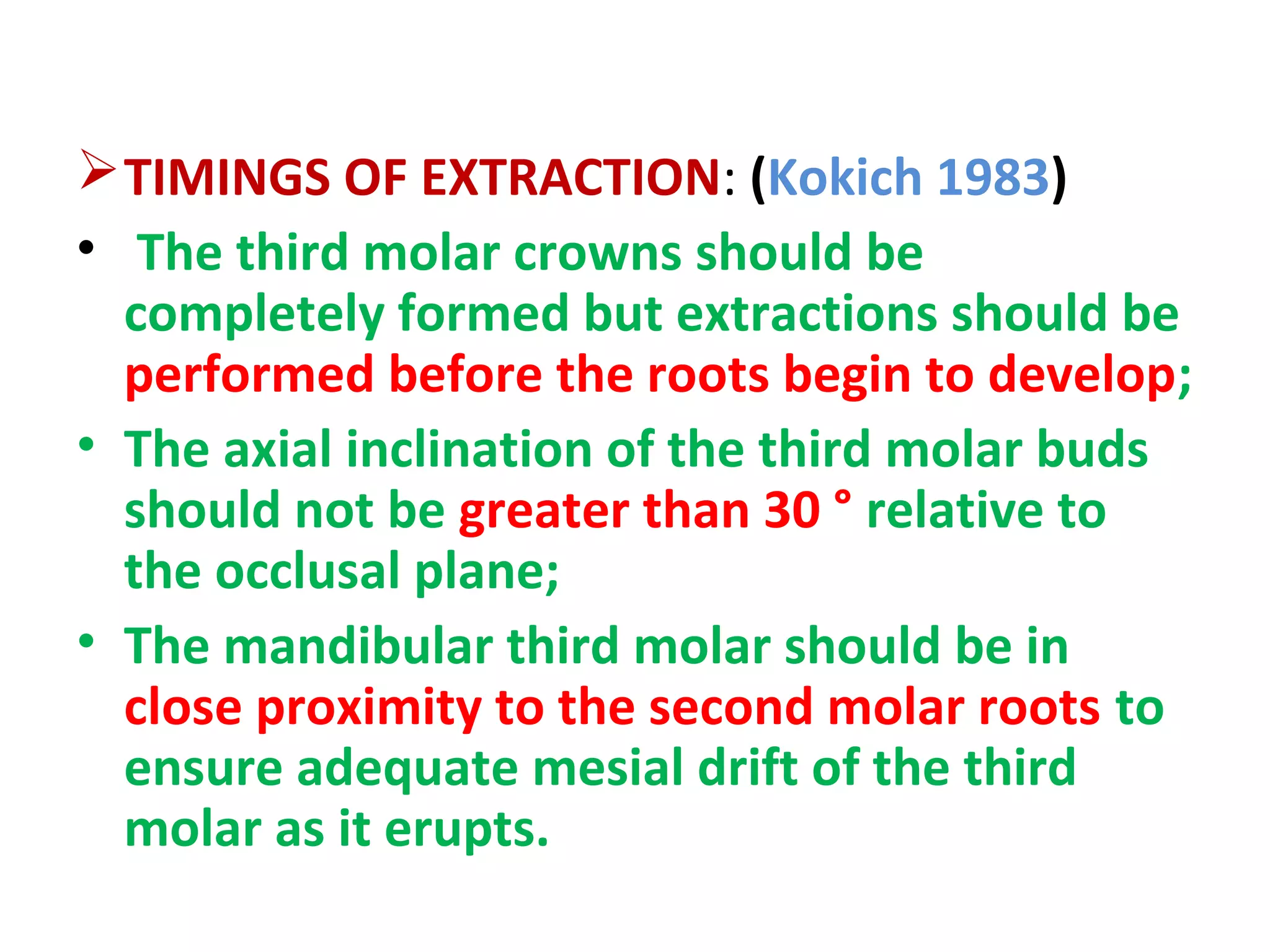 TIMINGS OF EXTRACTION: (Kokich 1983)
• The third molar crowns should be
completely formed but extractions should be
performed before the roots begin to develop;
• The axial inclination of the third molar buds
should not be greater than 30 ° relative to
the occlusal plane;
• The mandibular third molar should be in
close proximity to the second molar roots to
ensure adequate mesial drift of the third
molar as it erupts.
 