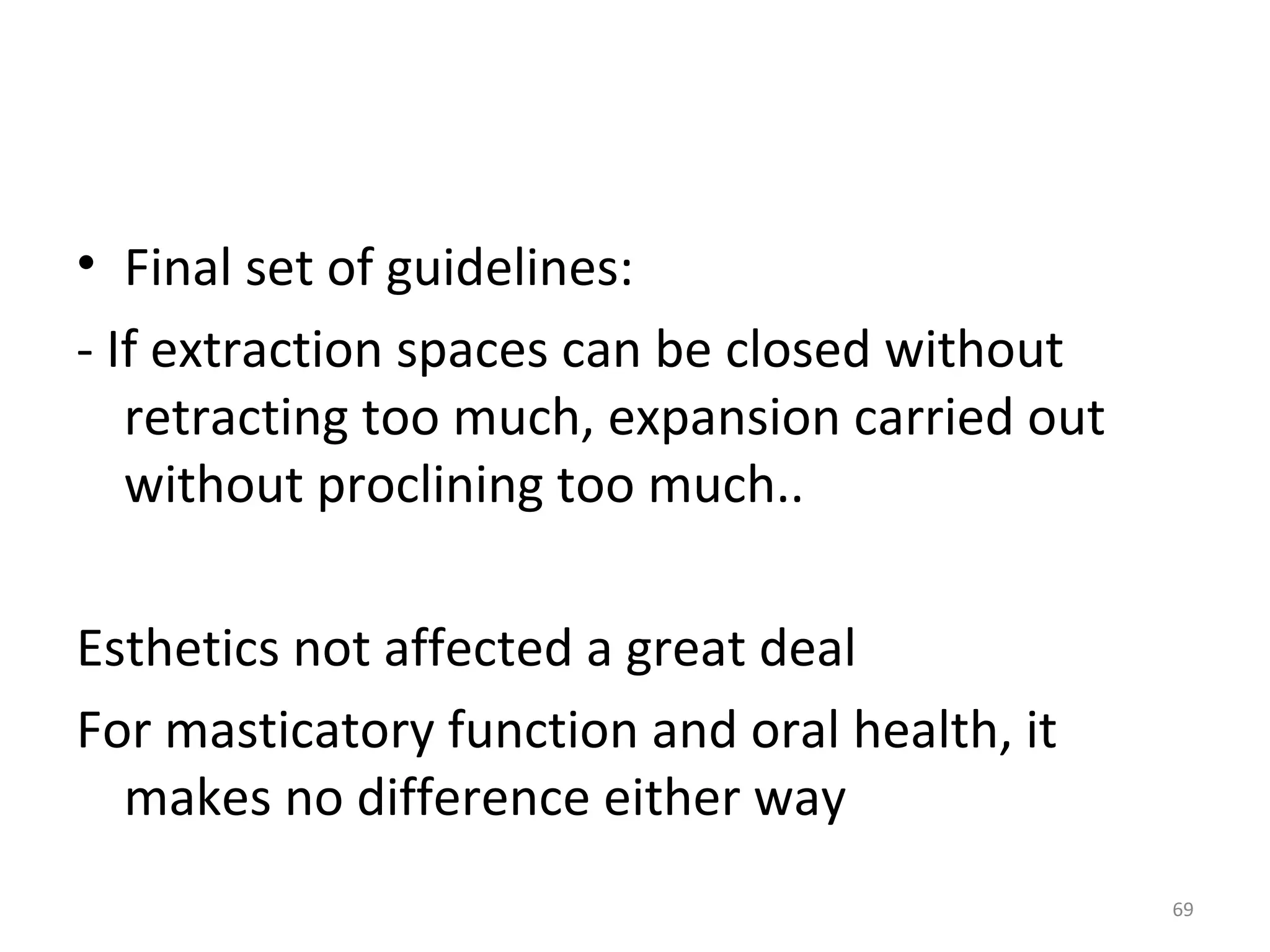 69
• Final set of guidelines:
- If extraction spaces can be closed without
retracting too much, expansion carried out
without proclining too much..
Esthetics not affected a great deal
For masticatory function and oral health, it
makes no difference either way
 