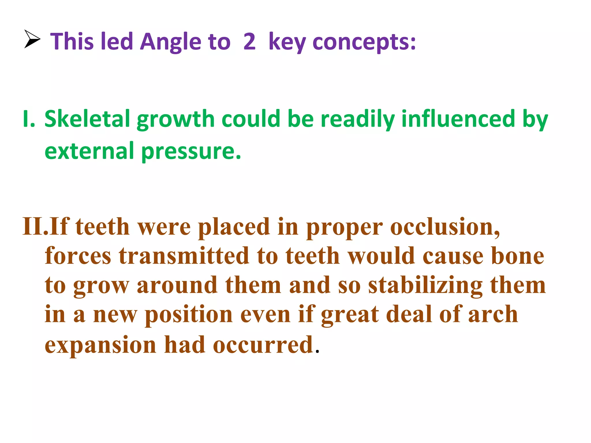  This led Angle to 2 key concepts:
I. Skeletal growth could be readily influenced by
external pressure.
II.If teeth were placed in proper occlusion,
forces transmitted to teeth would cause bone
to grow around them and so stabilizing them
in a new position even if great deal of arch
expansion had occurred.
 