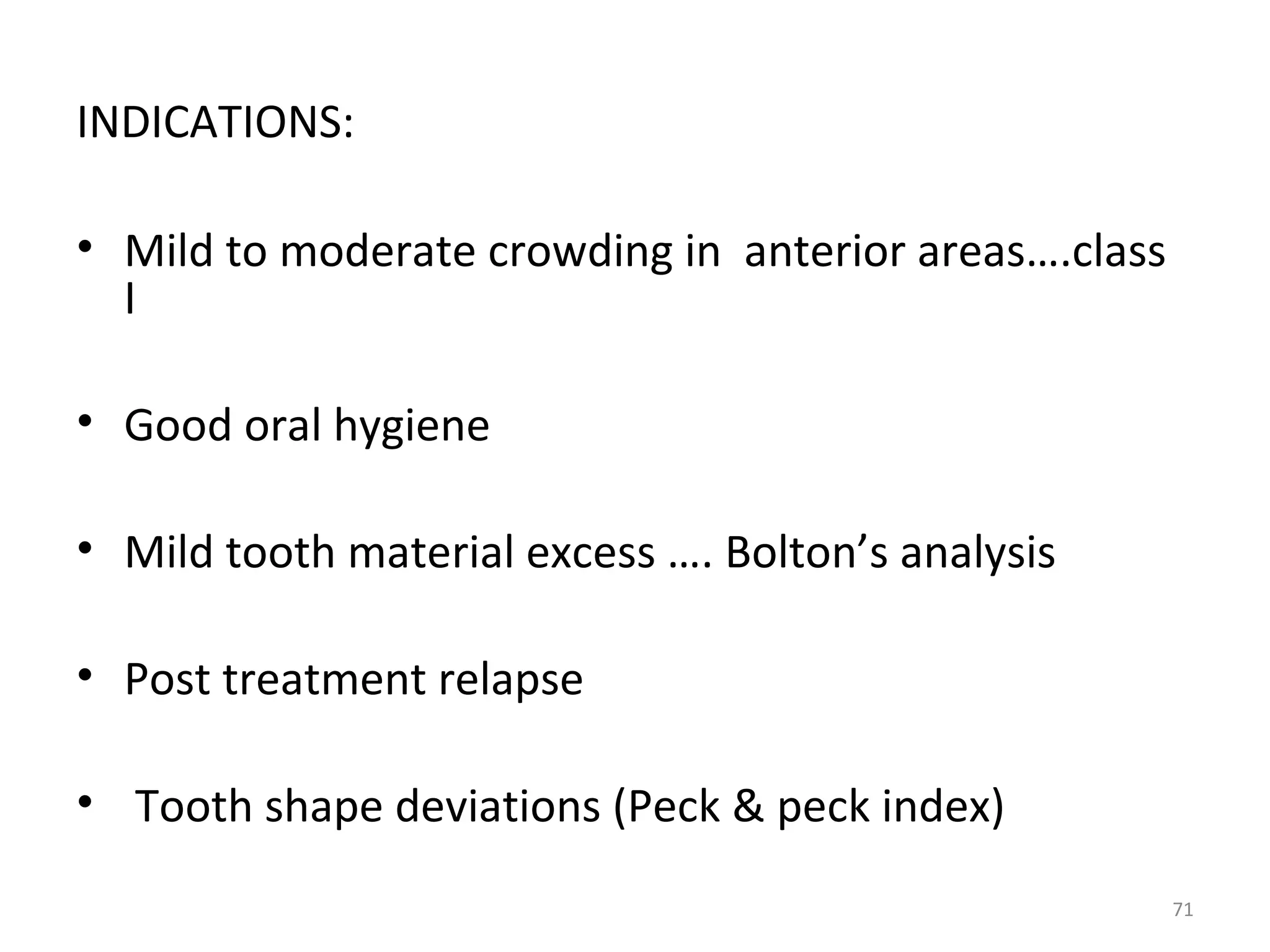 71
INDICATIONS:
• Mild to moderate crowding in anterior areas….class
I
• Good oral hygiene
• Mild tooth material excess …. Bolton’s analysis
• Post treatment relapse
• Tooth shape deviations (Peck & peck index)
 