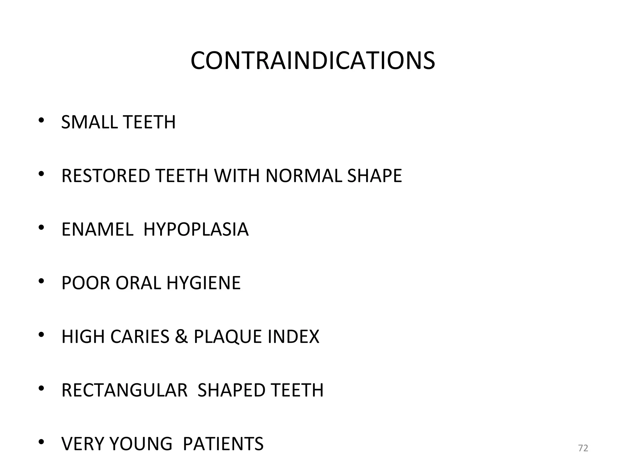 72
CONTRAINDICATIONS
• SMALL TEETH
• RESTORED TEETH WITH NORMAL SHAPE
• ENAMEL HYPOPLASIA
• POOR ORAL HYGIENE
• HIGH CARIES & PLAQUE INDEX
• RECTANGULAR SHAPED TEETH
• VERY YOUNG PATIENTS
 