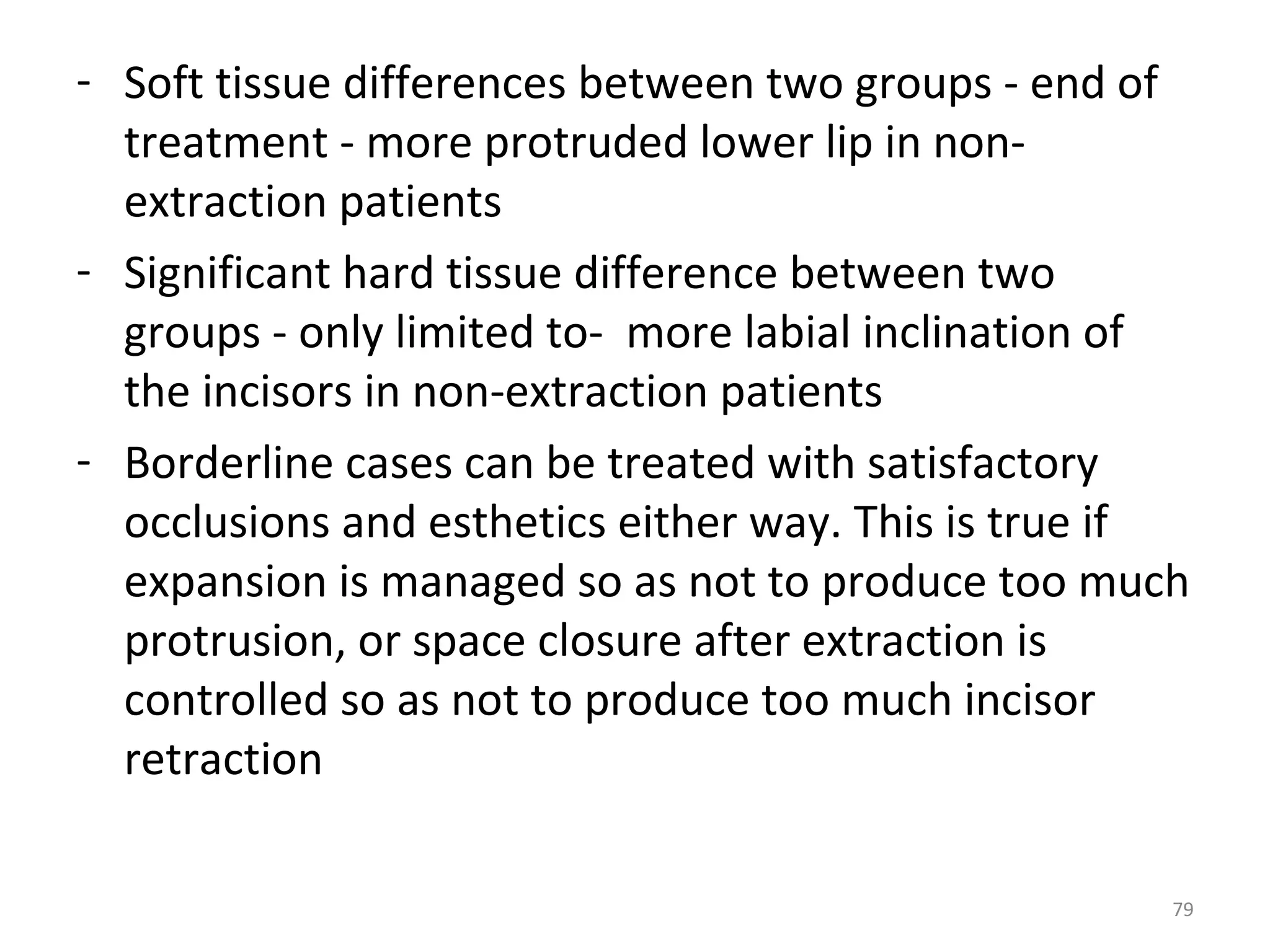 79
- Soft tissue differences between two groups - end of
treatment - more protruded lower lip in non-
extraction patients
- Significant hard tissue difference between two
groups - only limited to- more labial inclination of
the incisors in non-extraction patients
- Borderline cases can be treated with satisfactory
occlusions and esthetics either way. This is true if
expansion is managed so as not to produce too much
protrusion, or space closure after extraction is
controlled so as not to produce too much incisor
retraction
 