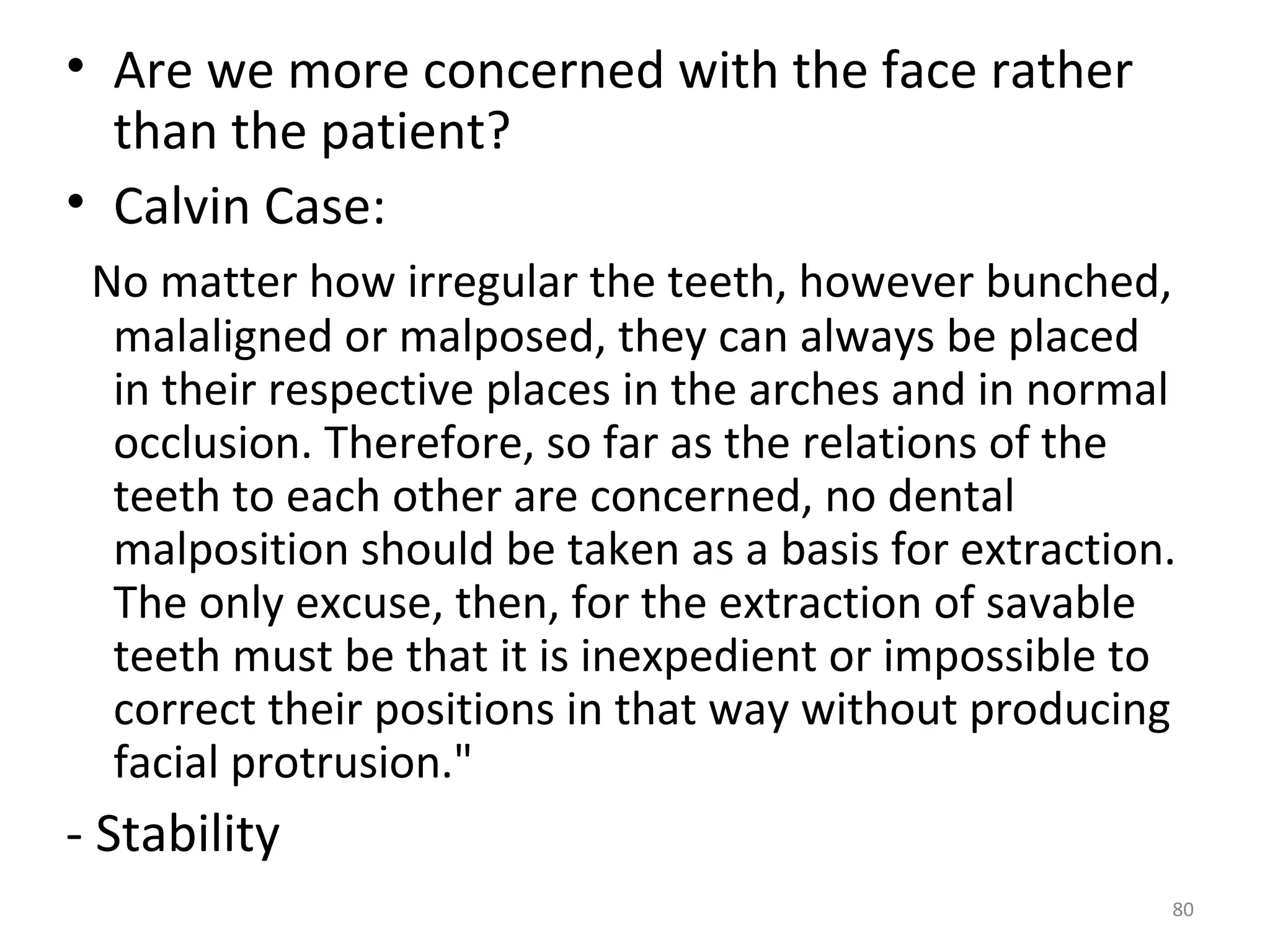 80
• Are we more concerned with the face rather
than the patient?
• Calvin Case:
No matter how irregular the teeth, however bunched,
malaligned or malposed, they can always be placed
in their respective places in the arches and in normal
occlusion. Therefore, so far as the relations of the
teeth to each other are concerned, no dental
malposition should be taken as a basis for extraction.
The only excuse, then, for the extraction of savable
teeth must be that it is inexpedient or impossible to
correct their positions in that way without producing
facial protrusion."
- Stability
 