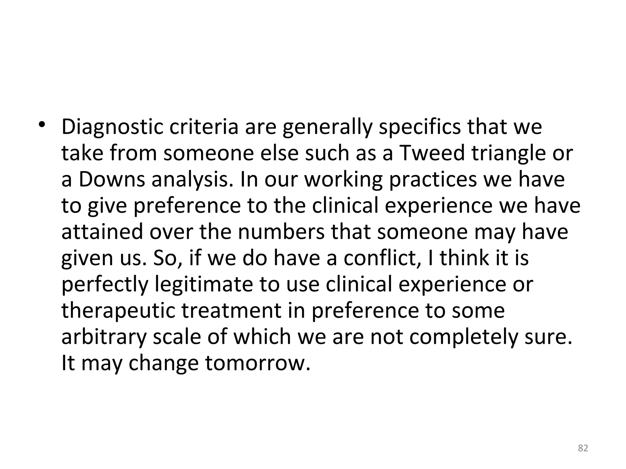 82
• Diagnostic criteria are generally specifics that we
take from someone else such as a Tweed triangle or
a Downs analysis. In our working practices we have
to give preference to the clinical experience we have
attained over the numbers that someone may have
given us. So, if we do have a conflict, I think it is
perfectly legitimate to use clinical experience or
therapeutic treatment in preference to some
arbitrary scale of which we are not completely sure.
It may change tomorrow.
 