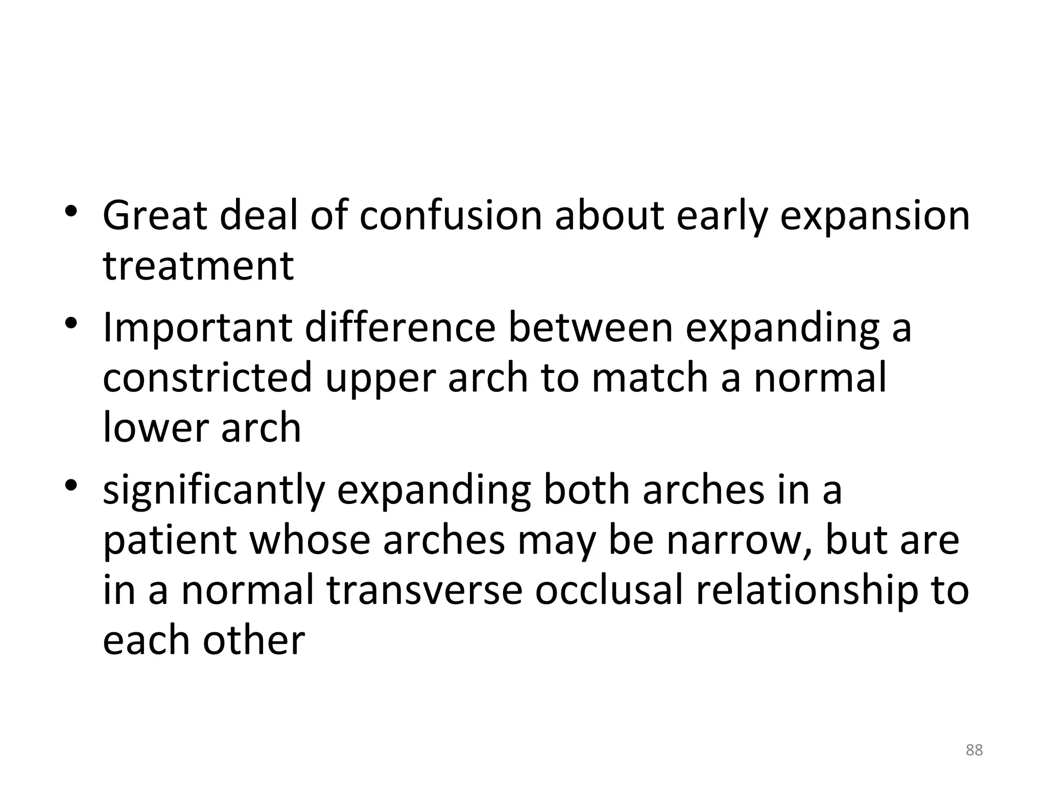 88
• Great deal of confusion about early expansion
treatment
• Important difference between expanding a
constricted upper arch to match a normal
lower arch
• significantly expanding both arches in a
patient whose arches may be narrow, but are
in a normal transverse occlusal relationship to
each other
 