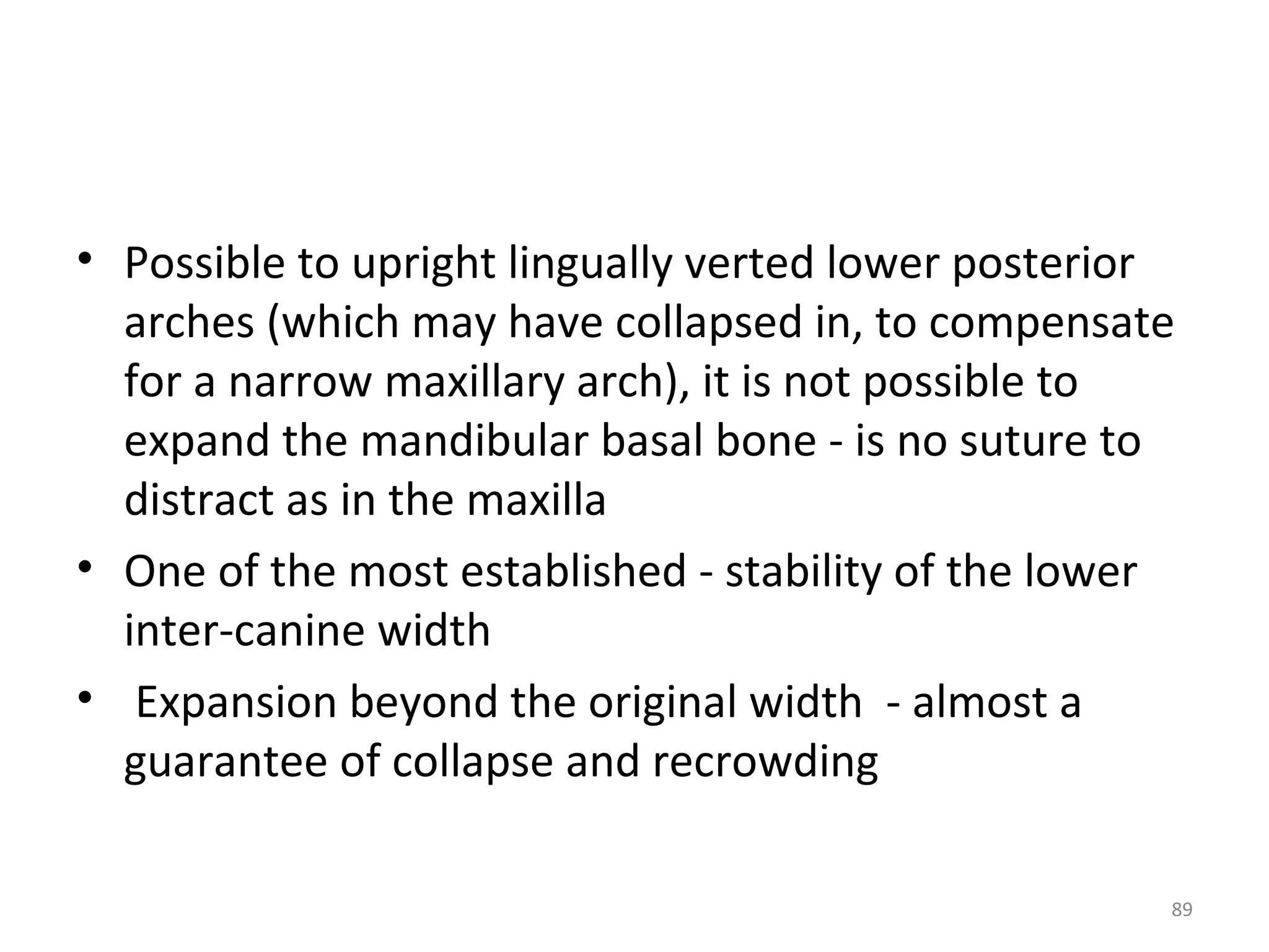 89
• Possible to upright lingually verted lower posterior
arches (which may have collapsed in, to compensate
for a narrow maxillary arch), it is not possible to
expand the mandibular basal bone - is no suture to
distract as in the maxilla
• One of the most established - stability of the lower
inter-canine width
• Expansion beyond the original width - almost a
guarantee of collapse and recrowding
 