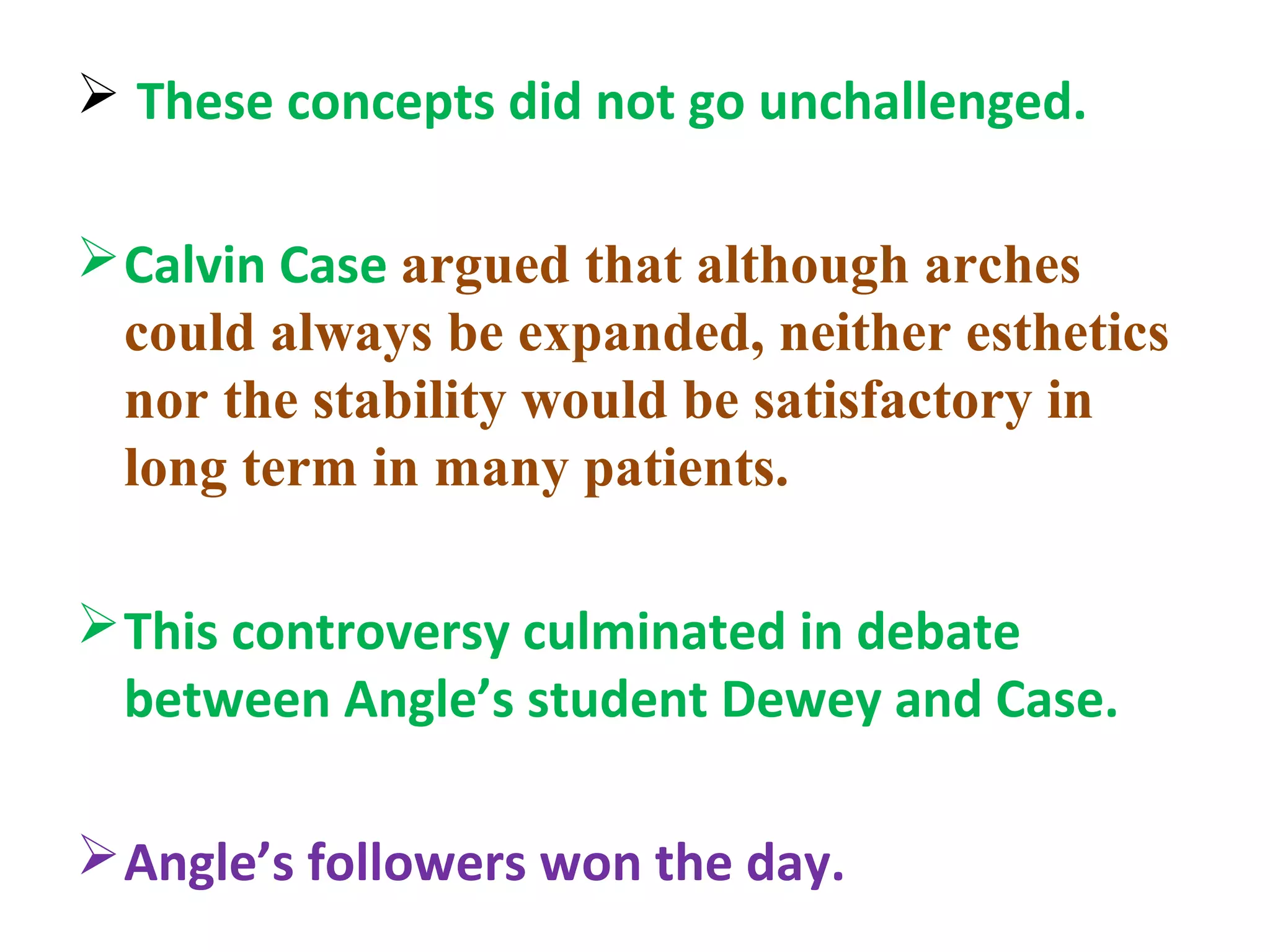  These concepts did not go unchallenged.
Calvin Case argued that although arches
could always be expanded, neither esthetics
nor the stability would be satisfactory in
long term in many patients.
This controversy culminated in debate
between Angle’s student Dewey and Case.
Angle’s followers won the day.
 