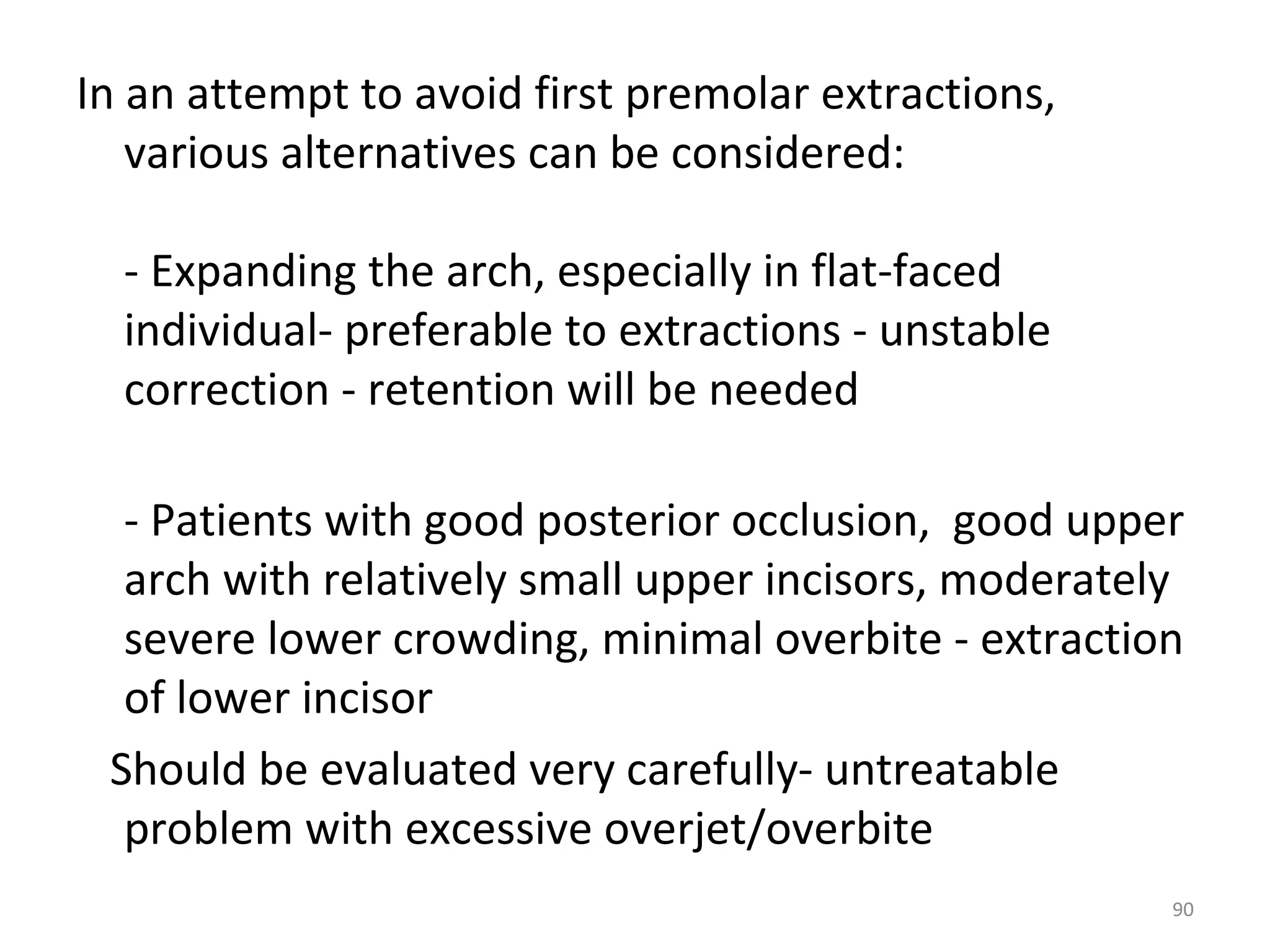 90
In an attempt to avoid first premolar extractions,
various alternatives can be considered:
- Expanding the arch, especially in flat-faced
individual- preferable to extractions - unstable
correction - retention will be needed
- Patients with good posterior occlusion, good upper
arch with relatively small upper incisors, moderately
severe lower crowding, minimal overbite - extraction
of lower incisor
Should be evaluated very carefully- untreatable
problem with excessive overjet/overbite
 