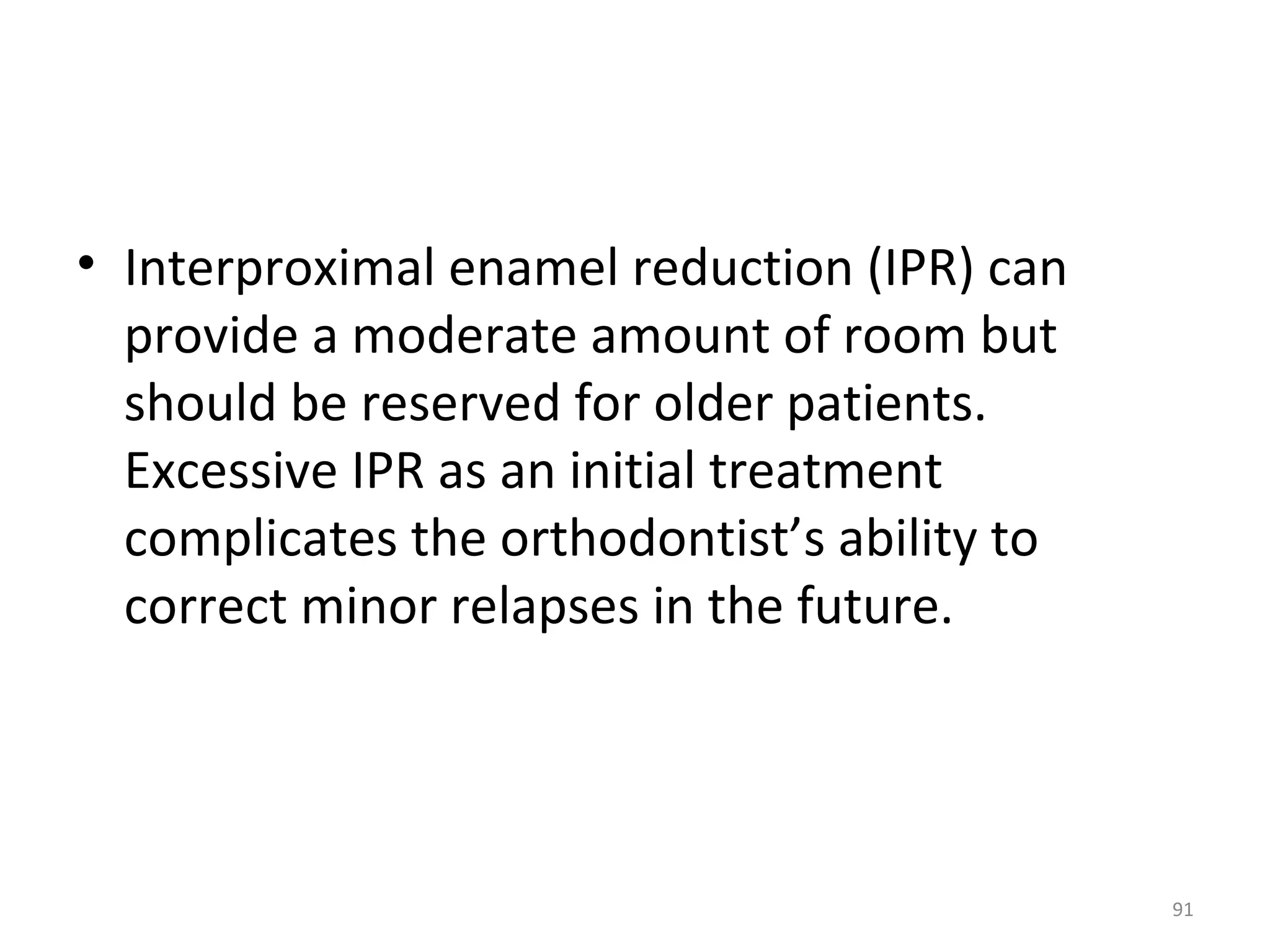 91
• Interproximal enamel reduction (IPR) can
provide a moderate amount of room but
should be reserved for older patients.
Excessive IPR as an initial treatment
complicates the orthodontist’s ability to
correct minor relapses in the future.
 