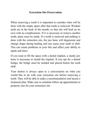 Extraction Site Preservation

When removing a tooth it is important to consider what will be
done with the empty space after that tooth is removed. Wisdom
teeth are in the back of the mouth, so that site will heal on its
own with no complications. If it is necessary to remove another
tooth, plans must be made. If a tooth is removed and nothing is
done with the extraction site, the jaw bone will degenerate and
change shape during healing and can cause your teeth to shift.
This can create problems in your bite and affect your ability to
speak and chew.
If you want to fill the space with a dental implant, a sturdy jaw
bone is necessary to install the implant. If you opt for a dental
bridge, the bridge must be molded and placed before the teeth
shift.
Your dentist is always open to a conversation on what you
would like to do with your extraction site before removing a
tooth. They will be able to make a recommendation and layout a
treatment plan. Make sure to schedule follow up appointments to
properly care for your extraction site.

 