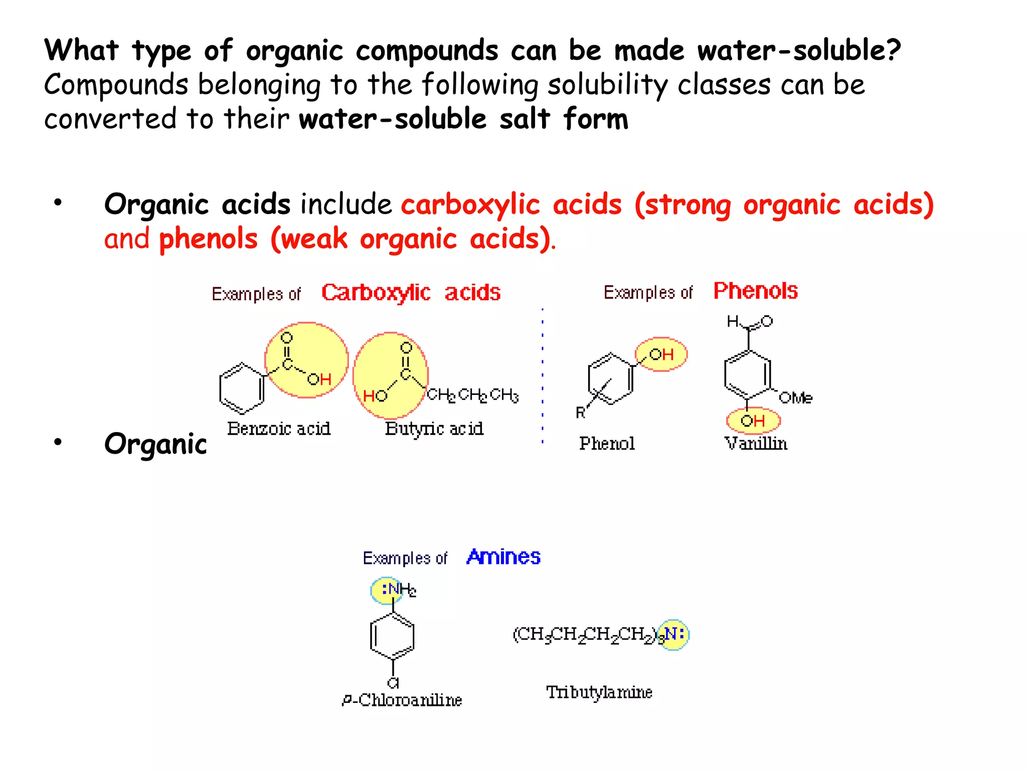 What type of organic compounds can be made water-soluble?
Compounds belonging to the following solubility classes can be
converted to their water-soluble salt form

•   Organic acids include carboxylic acids (strong organic acids)
    and phenols (weak organic acids).




•   Organic bases includes amines
 