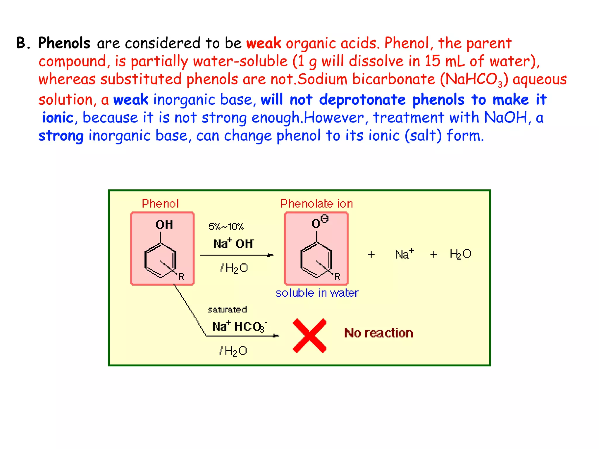B. Phenols are considered to be weak organic acids. Phenol, the parent
   compound, is partially water-soluble (1 g will dissolve in 15 mL of water),
   whereas substituted phenols are not.Sodium bicarbonate (NaHCO3) aqueous
   solution, a weak inorganic base, will not deprotonate phenols to make it
   ionic, because it is not strong enough.However, treatment with NaOH, a
   strong inorganic base, can change phenol to its ionic (salt) form.
 