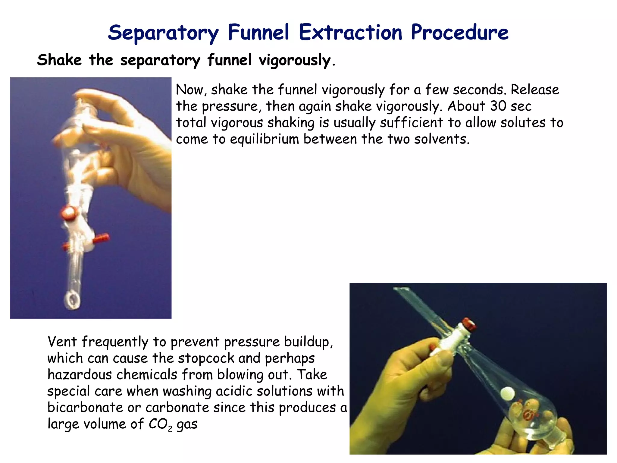 Separatory Funnel Extraction Procedure
Shake the separatory funnel vigorously.
                     Now, shake the funnel vigorously for a few seconds. Release
                     the pressure, then again shake vigorously. About 30 sec
                     total vigorous shaking is usually sufficient to allow solutes to
                     come to equilibrium between the two solvents.




 Vent frequently to prevent pressure buildup,
 which can cause the stopcock and perhaps
 hazardous chemicals from blowing out. Take
 special care when washing acidic solutions with
 bicarbonate or carbonate since this produces a
 large volume of CO2 gas
 