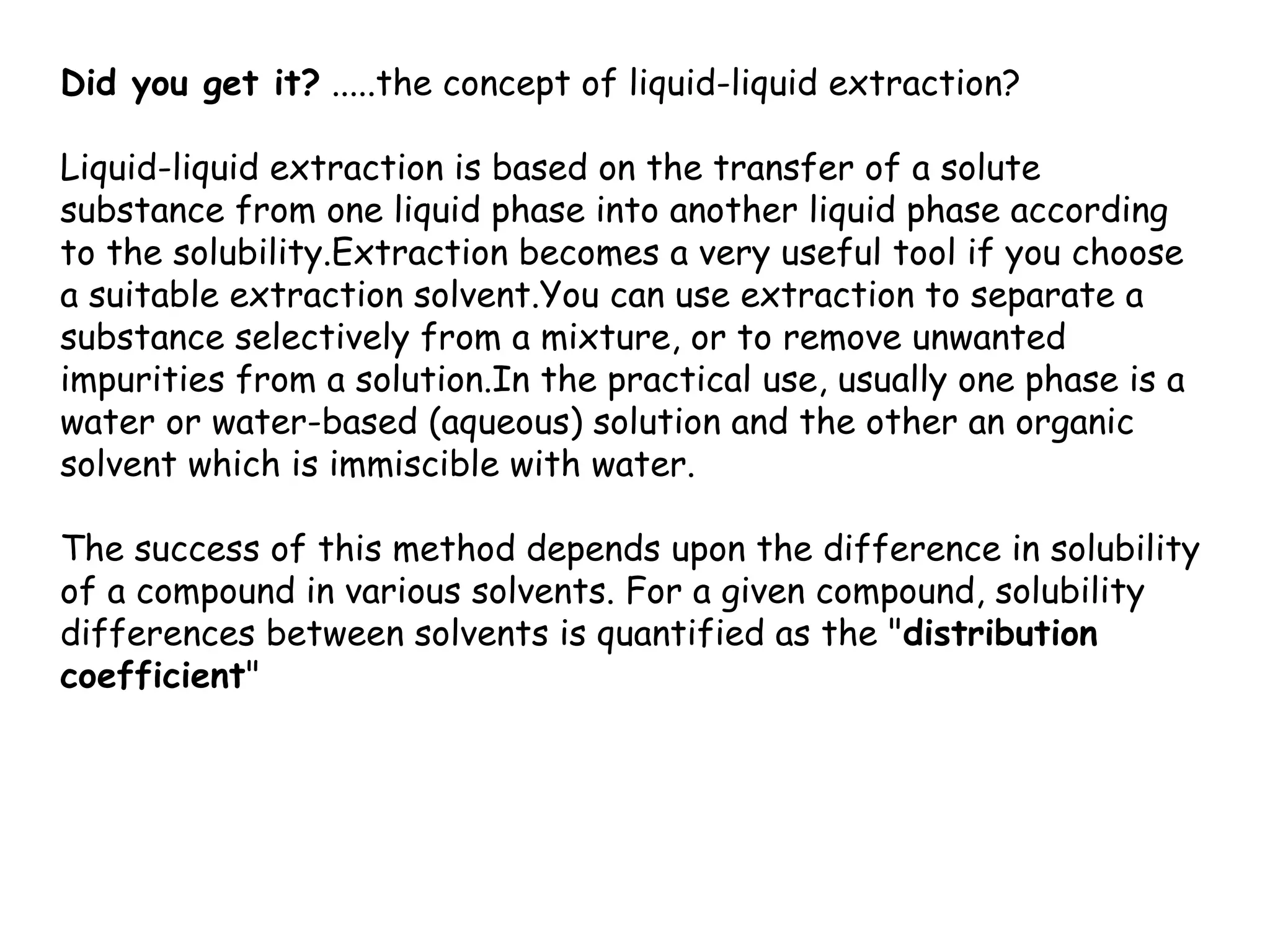 Did you get it? .....the concept of liquid-liquid extraction?

Liquid-liquid extraction is based on the transfer of a solute
substance from one liquid phase into another liquid phase according
to the solubility.Extraction becomes a very useful tool if you choose
a suitable extraction solvent.You can use extraction to separate a
substance selectively from a mixture, or to remove unwanted
impurities from a solution.In the practical use, usually one phase is a
water or water-based (aqueous) solution and the other an organic
solvent which is immiscible with water.

The success of this method depends upon the difference in solubility
of a compound in various solvents. For a given compound, solubility
differences between solvents is quantified as the "distribution
coefficient"
 