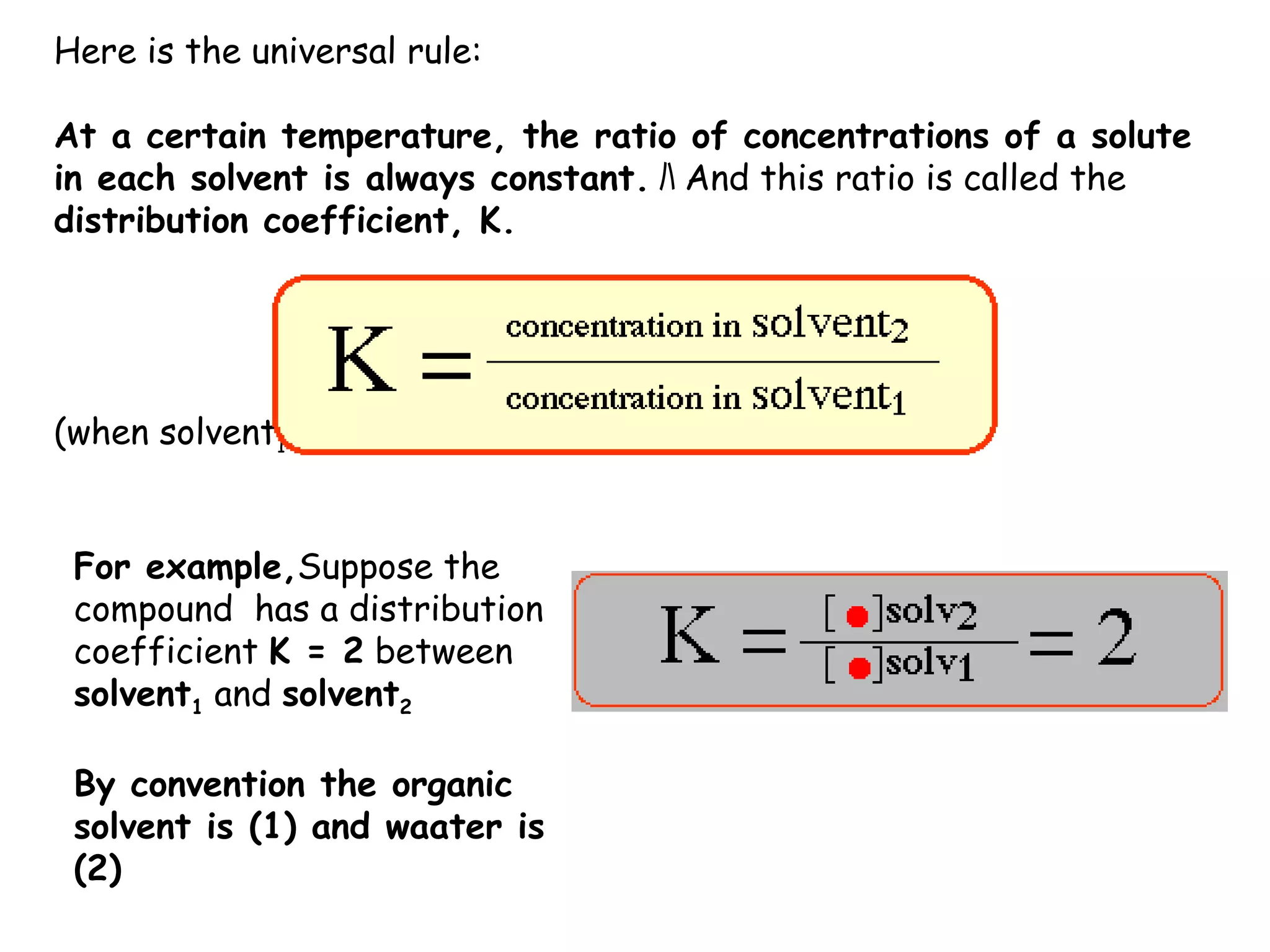 Here is the universal rule:

At a certain temperature, the ratio of concentrations of a solute
in each solvent is always constant. ﾊ And this ratio is called the
distribution coefficient, K.




(when solvent1 and solvent2 are immiscible liquids


 For example,Suppose the
 compound has a distribution
 coefficient K = 2 between
 solvent1 and solvent2

 By convention the organic
 solvent is (1) and waater is
 (2)
 