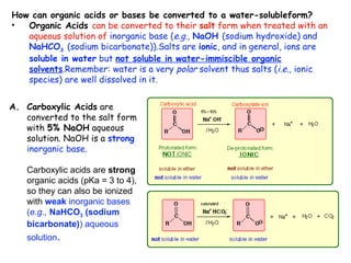 How can organic acids or bases be converted to a water-solubleform?
•  Organic Acids can be converted to their salt form when treated with an
   aqueous solution of inorganic base (e.g., NaOH (sodium hydroxide) and
   NaHCO3 (sodium bicarbonate)).Salts are ionic, and in general, ions are
   soluble in water but not soluble in water-immiscible organic
   solvents.Remember: water is a very polar solvent thus salts (i.e., ionic
   species) are well dissolved in it.


A. Carboxylic Acids are
   converted to the salt form
   with 5% NaOH aqueous
   solution. NaOH is a strong
   inorganic base.

   Carboxylic acids are strong
   organic acids (pKa = 3 to 4),
   so they can also be ionized
   with weak inorganic bases
   (e.g., NaHCO3 (sodium
   bicarbonate)) aqueous
   solution.
 
