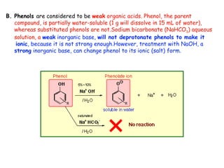 B. Phenols are considered to be weak organic acids. Phenol, the parent
   compound, is partially water-soluble (1 g will dissolve in 15 mL of water),
   whereas substituted phenols are not.Sodium bicarbonate (NaHCO3) aqueous
   solution, a weak inorganic base, will not deprotonate phenols to make it
   ionic, because it is not strong enough.However, treatment with NaOH, a
   strong inorganic base, can change phenol to its ionic (salt) form.
 