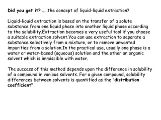 Did you get it? .....the concept of liquid-liquid extraction?

Liquid-liquid extraction is based on the transfer of a solute
substance from one liquid phase into another liquid phase according
to the solubility.Extraction becomes a very useful tool if you choose
a suitable extraction solvent.You can use extraction to separate a
substance selectively from a mixture, or to remove unwanted
impurities from a solution.In the practical use, usually one phase is a
water or water-based (aqueous) solution and the other an organic
solvent which is immiscible with water.

The success of this method depends upon the difference in solubility
of a compound in various solvents. For a given compound, solubility
differences between solvents is quantified as the "distribution
coefficient"
 