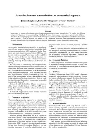 Extractive document summarization - an unsupervised approach

                    Jonatan Bengtsson⇤ , Christoffer Skeppstedt† , Svetoslav Marinov⇤

                             Findwise AB, † Tickster AB, Gothenburg, Sweden
                                      ⇤
   ⇤
       {jonatan.bengtsson,svetoslav.marinov}@findwise.com, † christoffer@tickster.com

                                                            Abstract
   In this paper we present and evaluate a system for automatic extractive document summarization. We employ three different
   unsupervised algorithms for sentence ranking - TextRank, K-means clustering and previously unexplored in this ﬁeld, one-
   class SVM. By adding language and domain speciﬁc boosting we achieve state-of-the-art performance for English measured in
   ROUGE Ngram(1,1) score on the DUC 2002 dataset - 0,4797. In addition, the system can be used for both single and multi
   document summarization. We also present results for Swedish, based on a new corpus - featured Wikipedia articles.


1. Introduction                                                   frequency times inverse document frequency (TF*IDF)
An extractive summarization system tries to identify the          score.
most relevant sentences in an input document (aka single             NER for English is performed with Stanford Named En-
document summarization, SDS) or cluster of similar docu-          tity Recognizer (http://nlp.stanford.edu/software) while for
ments (aka multi-document summarization, MDS) and uses            Swedish we use OpenNLP. The latter library is also used
these to create a summary (Nenkova and McKeown, 2011).            for NP chunking for English. Dependency parsing is per-
This task can be divided into four subtask: document pro-         formed by MaltParser (http://maltparser.org).
cessing, sentence ranking, sentence selection and sentence
ordering. Section 2. describes all necessary document pro-        3. Sentence Ranking
cessing.                                                          A central component in an extractive summarization system
   We have chosen to work entirely with unsupervised ma-          is the sentence ranking algorithm. Its role is to assign a real
chine learning algorithms to achieve maximum domain in-           value rank to each input sentence or order the sentences
dependence. We utilize three algorithms for sentence rank-        according to their relevance.
ing - TextRank (Mihalcea and Tarau, 2004), K-means clus-
tering (Garc´a-Hern´ ndez et al., 2008) and One-class Sup-
             ı       a                                            3.1 TextRank
port Vector Machines (oSVM) (Sch¨ lkopf et al., 2001). In
                                     o                            TextRank (Mihalcea and Tarau, 2004) models a document
three of the summarization subtasks, a crucial component          as a graph, where nodes corresponds to sentences from the
is the calculation of sentence similarities. Both the rank-       document, and edges carry a weight describing the similar-
ing algorithms and the similarity measures are presented in       ity between the nodes. Once the graph has been constructed
more detail in Section 3.                                         the nodes are ranked by an iterative algorithm based on
   Sections 4. and 5. deal with the different customizations      Google’s PageRank (Brin and Page, 1998).
of the system to tackle the tasks of SDS and MDS respec-             The notion of sentence similarity is crucial to TextRank.
tively. Here we also describe the subtasks of sentence se-        Mihalcea and Tarau (2004) use the following similarity
                                                                                                         |S S |
lections and ordering.                                            measure: Similarity(Si , Sj ) = log|Sii j j | , where Si
                                                                                                           |+log|S
   In Section 6. we present the results from the evaluation       is a sentence from the document, |Si | is its length in words
on Swedish and English corpora.                                   and |Si  Sj | is the word overlap between Si and Sj .
                                                                     We have tested several other enhanced approaches, such
2. Document processing                                            as cosine, TF*IDF, POS tags and dependency tree based
The minimal preprocessing required by an extractive doc-          similarity measures.
ument summarization system is sentence splitting. While
this is sufﬁcient to create a baseline, its performance will be   3.2 K-means clustering
suboptimal. Further linguistic processing is central to op-       Garc´a-Hern´ ndez et al. (2008) adapt the well-known K-
                                                                       ı       a
timizing the system. The basic requirements are tokeniza-         means clustering algorithm to the task of document sum-
tion, stemming and part-of-speech (POS) tagging. Given a          marization. We use the same approach and divide sentences
language where we have all the basic resources, our system        into k clusters from which we then select the most salient
will be able to produce a summary of a document.                  ones. We have tested three different ways for sentence rel-
   Sentence splitting, tokenization and POS tagging are           evance ordering - position, centroid and TextRank-based.
done using OpenNLP (http://opennlp.apache.org) for both           The value of k is conditioned on the mean sentence length
English and Swedish. In addition we have explored several         in a document and the desired summary length.
other means of linguistic analysis such as Named Entity              Each sentence is converted to a word vector before the
Recognition (NER), keyword extraction, dependency pars-           clustering begins. The vectors can contain all unique words
ing and noun phrase (NP) chunking. Finally we can aug-            of the document or a subset based on POS tag, document
ment the importance of words by calculating their term-           keywords or named entities.
 